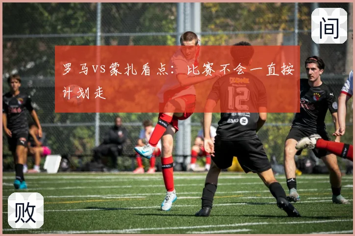 罗马vs蒙扎看点：比赛不会一直按计划走